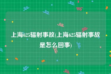 上海625辐射事故(上海625辐射事故是怎么回事)