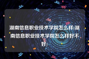 湖南信息职业技术学院怎么样(湖南信息职业技术学院怎么样好不好)