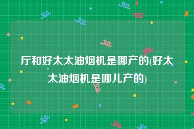 厅和好太太油烟机是哪产的(好太太油烟机是哪儿产的)