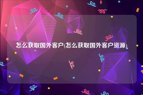 怎么获取国外客户(怎么获取国外客户资源)