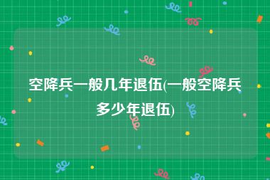 空降兵一般几年退伍(一般空降兵多少年退伍)
