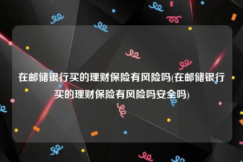 在邮储银行买的理财保险有风险吗(在邮储银行买的理财保险有风险吗安全吗)