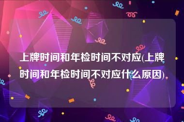 上牌时间和年检时间不对应(上牌时间和年检时间不对应什么原因)