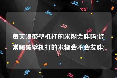 每天喝破壁机打的米糊会胖吗(经常喝破壁机打的米糊会不会发胖)