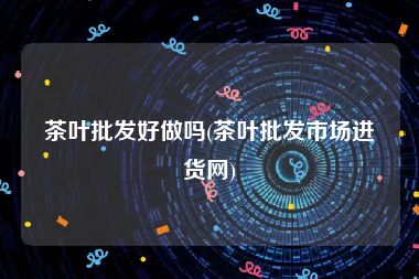 茶叶批发好做吗(茶叶批发市场进货网)