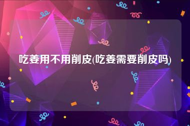 吃姜用不用削皮(吃姜需要削皮吗)