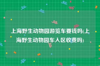 上海野生动物园游览车要钱吗(上海野生动物园车入区收费吗)