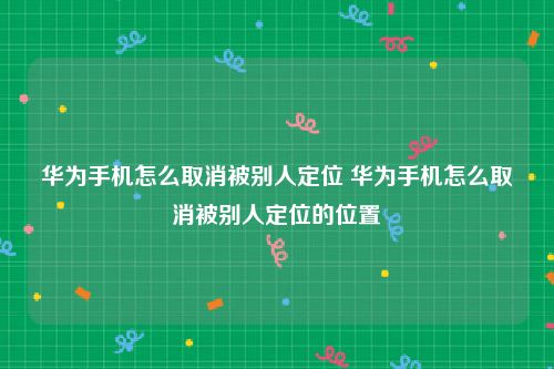 华为手机怎么取消被别人定位 华为手机怎么取消被别人定位的位置