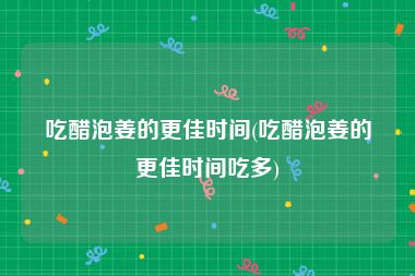吃醋泡姜的更佳时间(吃醋泡姜的更佳时间吃多)