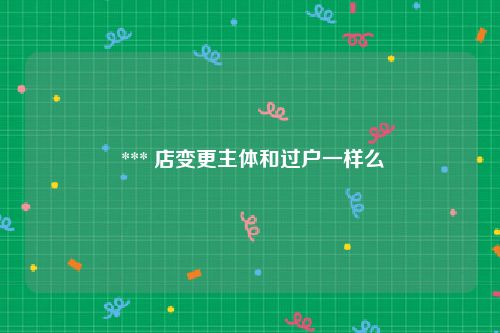  *** 店变更主体和过户一样么