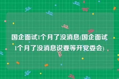 国企面试1个月了没消息(国企面试1个月了没消息说要等开党委会)