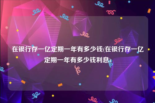 在银行存一亿定期一年有多少钱(在银行存一亿定期一年有多少钱利息)