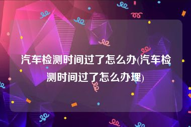 汽车检测时间过了怎么办(汽车检测时间过了怎么办理)