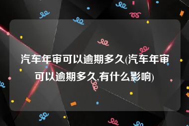 汽车年审可以逾期多久(汽车年审可以逾期多久,有什么影响)