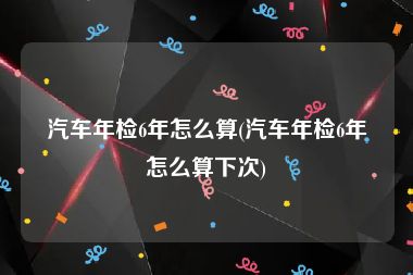 汽车年检6年怎么算(汽车年检6年怎么算下次)