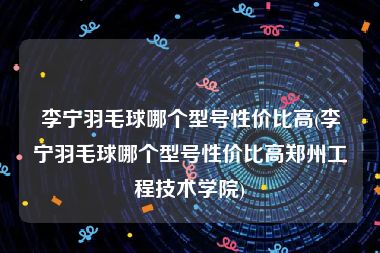 李宁羽毛球哪个型号性价比高(李宁羽毛球哪个型号性价比高郑州工程技术学院)