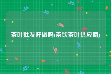 茶叶批发好做吗(茶饮茶叶供应商)