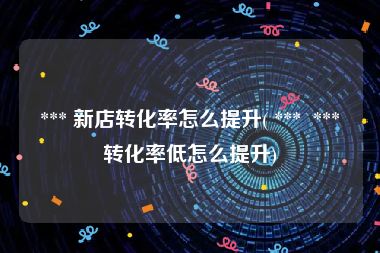  *** 新店转化率怎么提升( ***  *** 转化率低怎么提升)