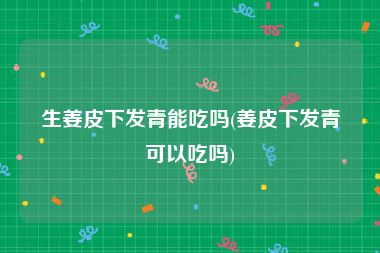 生姜皮下发青能吃吗(姜皮下发青可以吃吗)