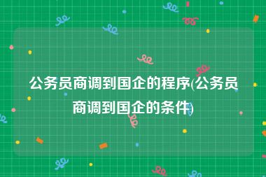 公务员商调到国企的程序(公务员商调到国企的条件)