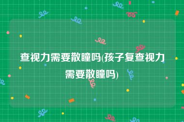 查视力需要散瞳吗(孩子复查视力需要散瞳吗)