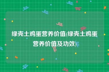 绿壳土鸡蛋营养价值(绿壳土鸡蛋营养价值及功效)