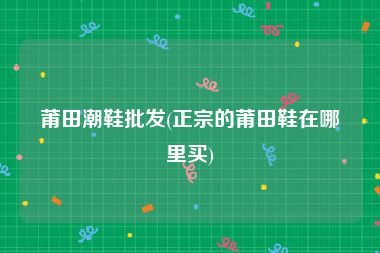 莆田潮鞋批发(正宗的莆田鞋在哪里买)