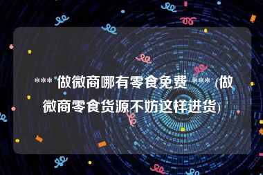  *** 做微商哪有零食免费 *** (做微商零食货源不妨这样进货)