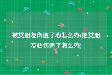 被女朋友伤透了心怎么办(把女朋友心伤透了怎么办)