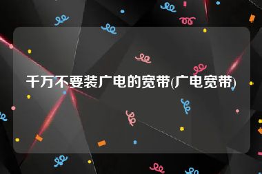 千万不要装广电的宽带(广电宽带)