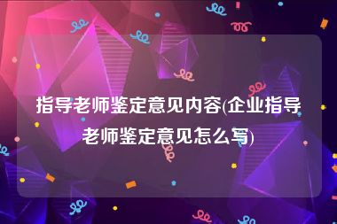 指导老师鉴定意见内容(企业指导老师鉴定意见怎么写)