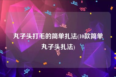 丸子头打毛的简单扎法(10款简单丸子头扎法)