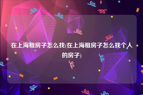 在上海租房子怎么找(在上海租房子怎么找个人的房子)