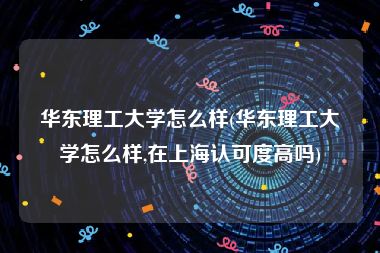 华东理工大学怎么样(华东理工大学怎么样,在上海认可度高吗)