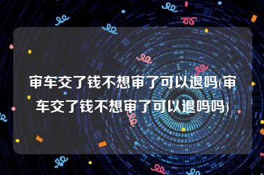审车交了钱不想审了可以退吗(审车交了钱不想审了可以退吗吗)