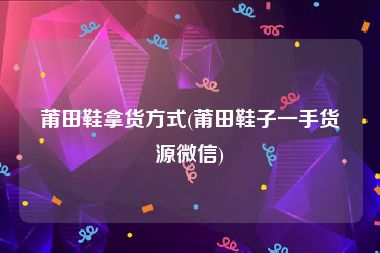 莆田鞋拿货方式(莆田鞋子一手货源微信)