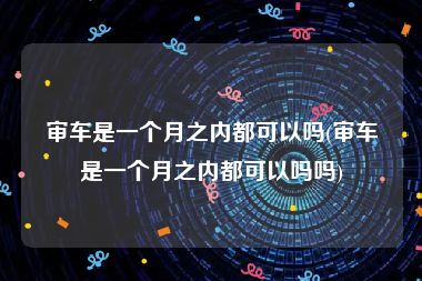 审车是一个月之内都可以吗(审车是一个月之内都可以吗吗)