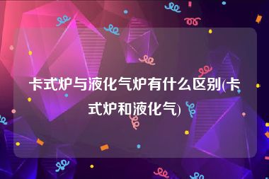 卡式炉与液化气炉有什么区别(卡式炉和液化气)