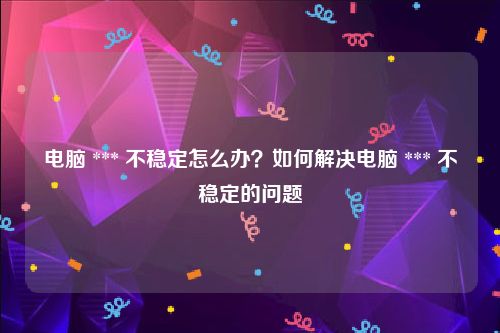 电脑 *** 不稳定怎么办？如何解决电脑 *** 不稳定的问题