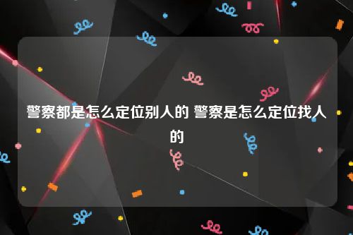 警察都是怎么定位别人的 警察是怎么定位找人的