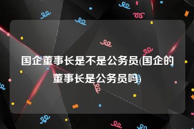 国企董事长是不是公务员(国企的董事长是公务员吗)