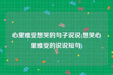 心里难受想哭的句子说说(想哭心里难受的说说短句)