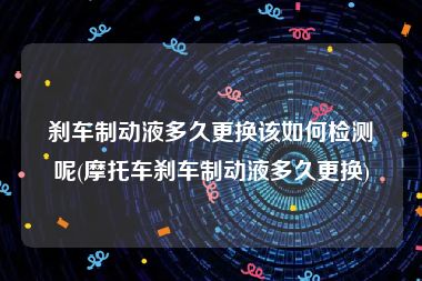 刹车制动液多久更换该如何检测呢(摩托车刹车制动液多久更换)