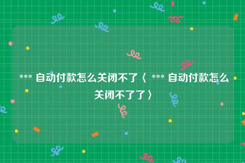  *** 自动付款怎么关闭不了〈 *** 自动付款怎么关闭不了了〉