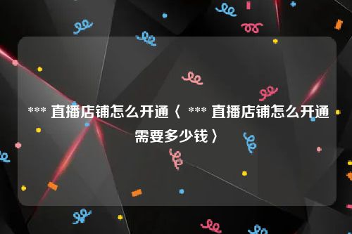 *** 直播店铺怎么开通〈 *** 直播店铺怎么开通需要多少钱〉
