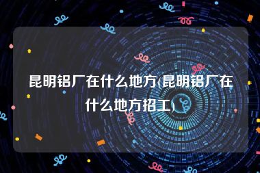 昆明铝厂在什么地方(昆明铝厂在什么地方招工)