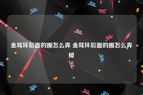 金耳环后面的圈怎么弄 金耳环后面的圈怎么弄掉