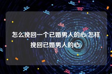 怎么挽回一个已婚男人的心(怎样挽回已婚男人的心)