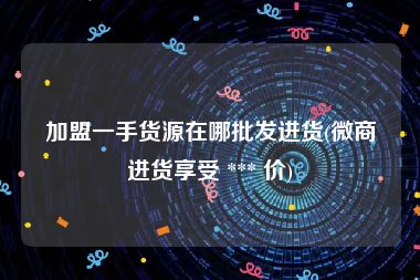 加盟一手货源在哪批发进货(微商进货享受 *** 价)
