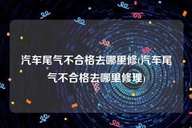 汽车尾气不合格去哪里修(汽车尾气不合格去哪里修理)